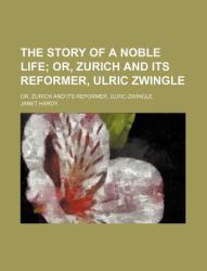The Story of a Noble Life; or, Zurich and Its Reformer, Ulric Zwingle