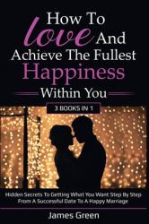 How to Love and Achieve the Fullest Happiness Within You : Hidden Secrets to Getting What You Want Step by Step from a Successful Date to a Happy Marriage