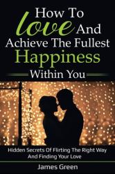 How to Love and Achieve the Fullest Happiness Within You : Hidden Secrets of Flirting the Right Way and Finding Your Love