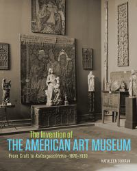 The Invention of the American Art Museum : From Craft to Kulturgeschichte, 1870-1930