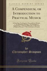A Compendium, or Introduction to Practical Musick : In Five Parts; Teaching, by a New and Easie Method, 1. the Rudiments of Song, 2. the Principles of Composition, 3. the Use of Discords, 4. the Form of Figurate Descant, 5. the Contrivance of Cannon