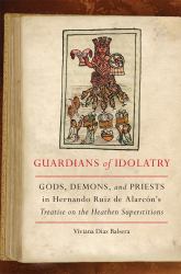 Guardians of Idolatry : Gods, Demons, and Priests in Hernando Ruiz de Alarcón's Treatise on the Heathen Superstitions