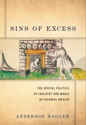 Sins of Excess : The Spatial Politics of Idolatry and Magic in Colonial Mexico
