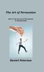 The Art of Persuasion : How to Use the Art of Persuasion in Relationship