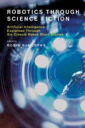 Robotics Through Science Fiction : Artificial Intelligence Explained Through Six Classic Robot Short Stories