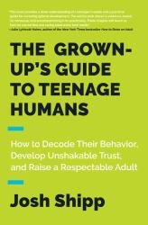 The Grown-Up's Guide to Teenage Humans : How to Decode Their Behavior, Develop Unshakable Trust, and Raise a Respectable Adult