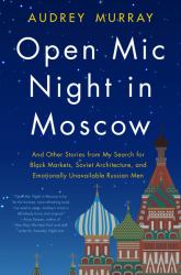 Open Mic Night in Moscow : And Other Stories from My Search for Black Markets, Soviet Architecture, and Emotionally Unavailable Russian Men