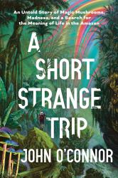 A Short, Strange Trip : An Untold Story of Magic Mushrooms, Madness, and a Search for the Meaning of Life in the Amazon