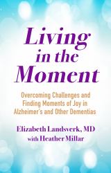 Living in the Moment : A Guide to Overcoming Challenges and Finding Moments of Joy in Alzheimer's Disease and Other Dementias