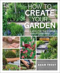 How to Create Your Garden : Ideas and Advice for Transforming Your Outdoor Space