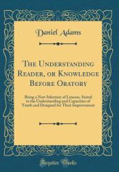 The Understanding Reader, or Knowledge Before Oratory : Being a New Selection of Lessons, Suited to the Understanding and Capacities of Youth and Designed for Their Improvement (Classic Reprint)
