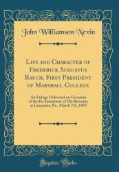 Life and Character of Frederick Augustus Rauch, First President of Marshall College : An Eulogy Delivered on Occasion of the Re-Interment of His Remains at Lancaster, Pa. , March 7th, 1859 (Classic Reprint)