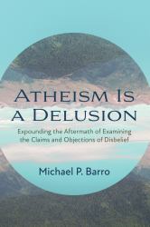 Atheism Is a Delusion : Expounding the Aftermath of Examining the Claims and Objections of Disbelief