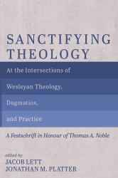 Sanctifying Theology : At the Intersections of Wesleyan Theology, Dogmatics, and Practice--A Festschrift in Honour of Thomas A. Noble