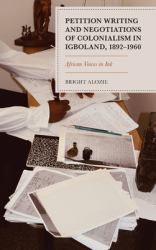 Petition Writing and Negotiations of Colonialism in Igboland, 1892-1960 : African Voices in Ink