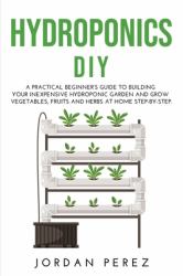 Hydroponics DIY : A Practical Beginner's Guide to Building Your Inexpensive Hydroponic Garden and Grow Vegetables, Fruits and Herbs at Home Step-By-Step