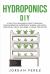Hydroponics DIY : A Practical Beginner's Guide to Building Your Inexpensive Hydroponic Garden and Grow Vegetables, Fruits and Herbs at Home Step-By-Step