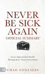 The Official Summary of Never Be Sick Again : Access Supernatural Health Through Jesus' Resurrection Power