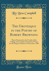 The Grotesque in the Poetry of Robert Browning : Thesis Presented to the Faculty of the College of Arts of the University of Texas for the Degree of Master of Arts, June, 1906 (Classic Reprint)