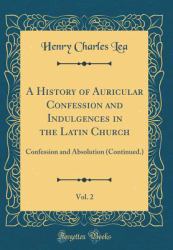 A History of Auricular Confession and Indulgences in the Latin Church, Vol. 2 : Confession and Absolution (Continued. ) (Classic Reprint)