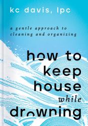 How to Keep House While Drowning : A Gentle Approach to Cleaning and Organizing