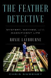 The Feather Detective : Mystery, Mayhem, and the Magnificent Life of Roxie Laybourne