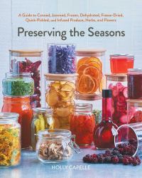 Preserving the Seasons : A Guide to Canned, Jammed, Frozen, Dehydrated, Freeze-Dried, Quick-Pickled, and Infused Produce, Herbs, and Flowers (a Cookbook)