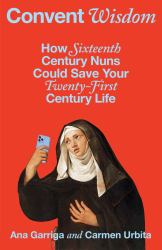 Convent Wisdom : How Sixteenth-Century Nuns Could Save Your Twenty-First-Century Life