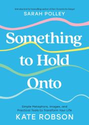 Something to Hold Onto : Simple Metaphors, Images, and Practical Tools to Transform Your Life