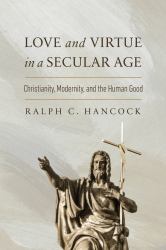 Love and Virtue in a Secular Age : Christianity, Modernity, and the Human Good