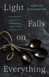 Light Falls on Everything : A Daughter's Memoir of Caregiving, Grief, and Possibility