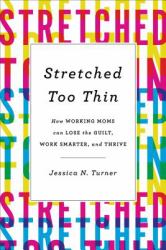 Stretched Too Thin : How Working Moms Can Lose the Guilt, Work Smarter, and Thrive