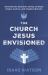 The Church Jesus Envisioned : Unveiling the Apostolic Calling to Shape People, Culture, and Kingdom Ministry