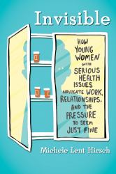 Invisible : How Young Women with Serious Health Issues Navigate Work, Relationships, and ThePressure to Seem Just Fine