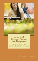 Living with Purpose, Passion, and Happiness : Learn How to Enjoy Your Life Everyday