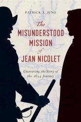 The Misunderstood Mission of Jean Nicolet : Uncovering the Story of the 1634 Journey