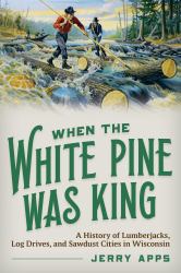 When the White Pine Was King : A History of Lumberjacks, Log Drives, and Sawdust Cities in Wisconsin