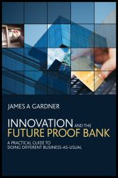 Innovation and the Future Proof Bank : A Practical Guide to Doing Different Business-As-Usual
