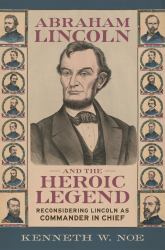 Abraham Lincoln and the Heroic Legend : Reconsidering Lincoln As Commander in Chief
