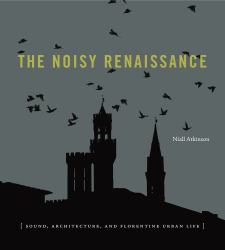 The Noisy Renaissance : Sound, Architecture, and Florentine Urban Life