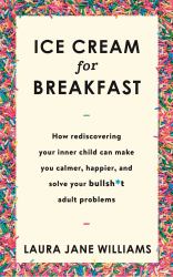 Ice Cream for Breakfast : How Rediscovering Your Inner Child Can Make You Calmer, Happier, and Solve Your Bullsh*t Adult Problems