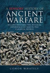 A Sensory History of Ancient Warfare : Reconstructing the Physical Experience of War in the Classical World