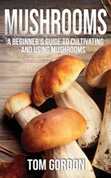 Mushrooms : A Beginner's Guide to Cultivating and Using Mushrooms