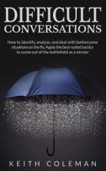 Difficult Conversations : How to Identify, Analyze, and Deal with Bothersome Situations on the Fly. Apply the Best-Suited Tactics to Come Out of the Battlefield As a Winner
