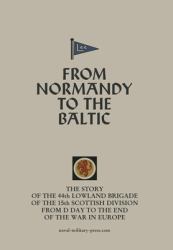 From NORMANDY to the BALTIC the Story of the 44th Lowland Infantry Brigade of the 15th Scottish Division from d Day to the End of the War in Europe