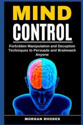 Mind Control : Forbidden Manipulation and Deception Techniques to Persuade and Brainwash Anyone