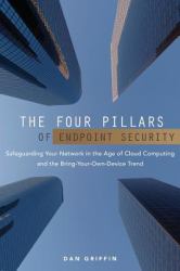 The Four Pillars of Endpoint Security : Safeguarding Your Network in the Age of Cloud Computing and the Bring-Your-Own-Device Trend