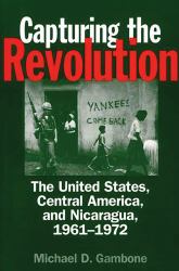 Capturing the Revolution : The United States, Central America, and Nicaragua, 1961-1972