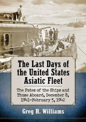 The Last Days of the United States Asiatic Fleet : The Fates of the Ships and Those Aboard, December 8, 1941-February 5 1942