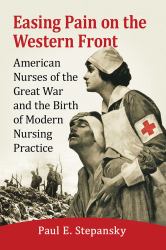 Easing Pain on the Western Front : American Nurses of the Great War and the Birth of Modern Nursing Practice